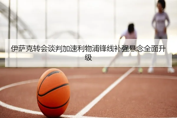 伊萨克转会谈判加速利物浦锋线补强悬念全面升级